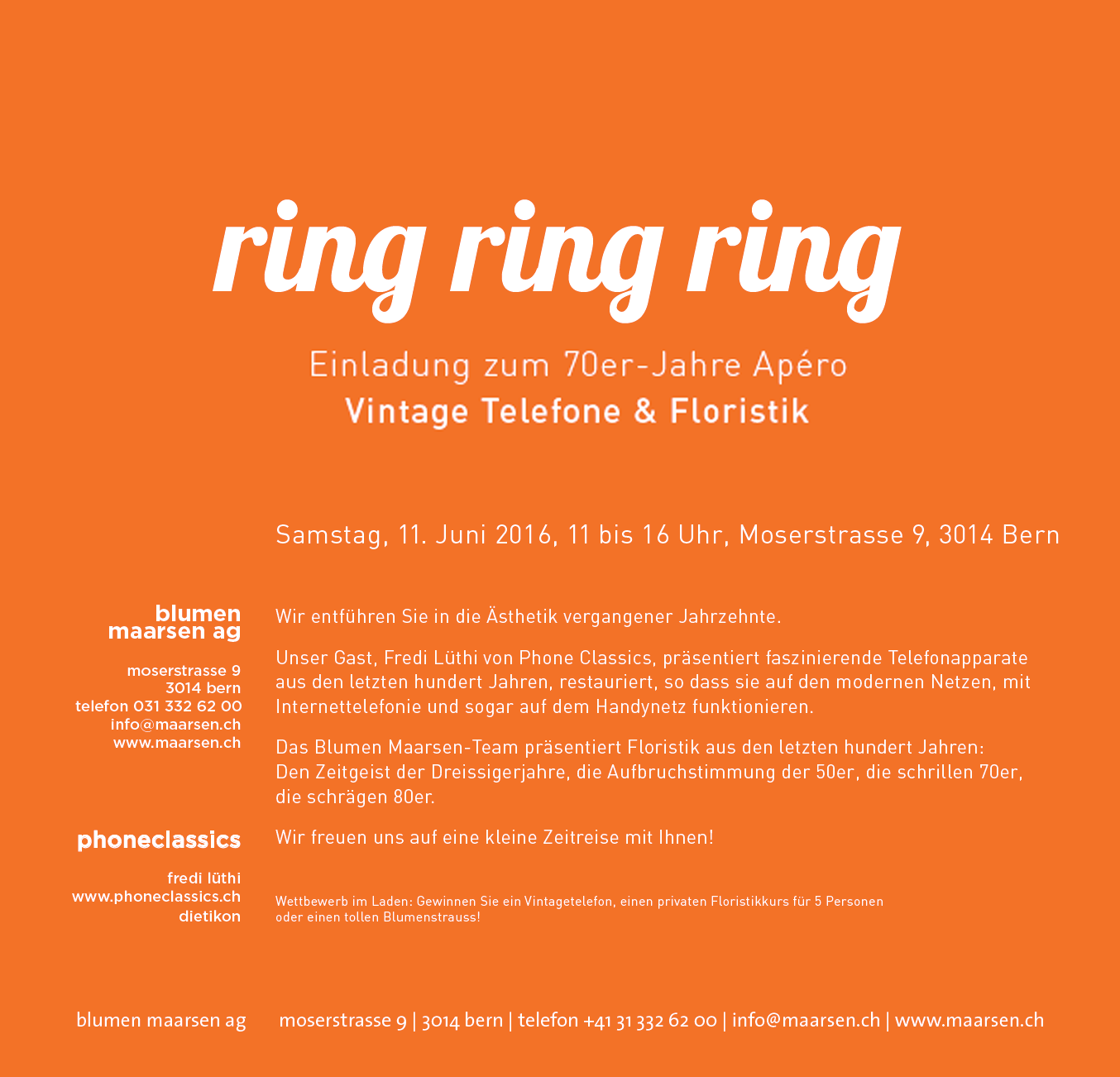 
Einladung zu unserem 70er-Jahre Ap�ro
mit Vintage Telefonen & Floristik http://maarsen.ch/

Samstag, 11. Juni 2016, 11 bis 16 Uhr, Moserstrasse 9, 3014 Bern

Wir entf�hren Sie in die �sthetik vergangener Jahrzehnte.

Unser Gast, Fredi L�thi von Phone Classics, pr�sentiert faszinierende Telefonapparate aus den letzten hundert Jahren, restauriert, so dass sie auf den modernen Netzen, mit Internettelefonie und sogar auf dem Handynetz funktionieren.

Das Blumen Maarsen-Team pr�sentiert Floristik aus den letzten hundert Jahren: Den Zeitgeist der Dreissigerjahre, die Aufbruchstimmung der 50er, die schrillen 70er, die schr�gen 80er.

Wir freuen uns auf eine kleine Zeitreise mit Ihnen!

Wettbewerb im Laden: Gewinnen Sie ein Vintagetelefon, einen privaten Floristikkurs f�r 5 Personen oder einen tollen Blumenstrauss!
